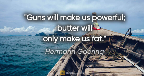 Hermann Goering quote: "Guns will make us powerful; butter will only make us fat."