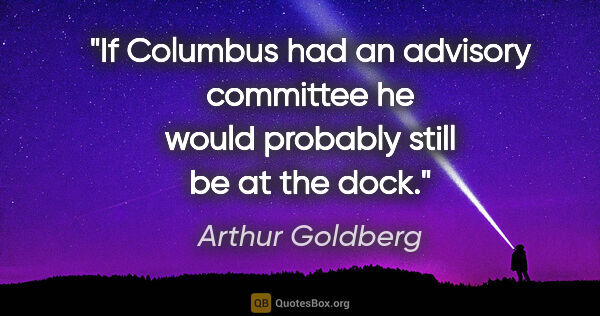 Arthur Goldberg quote: "If Columbus had an advisory committee he would probably still..."