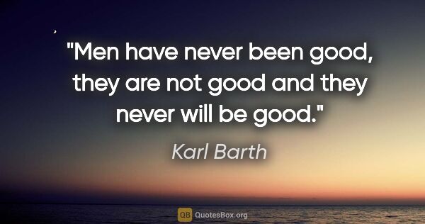 Karl Barth quote: "Men have never been good, they are not good and they never..."