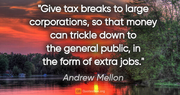 Andrew Mellon quote: "Give tax breaks to large corporations, so that money can..."