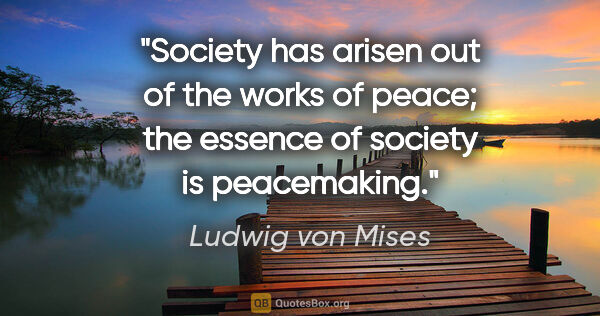 Ludwig von Mises quote: "Society has arisen out of the works of peace; the essence of..."