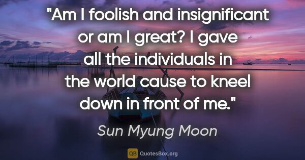 Sun Myung Moon quote: "Am I foolish and insignificant or am I great? I gave all the..."