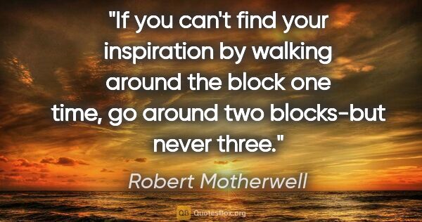 Robert Motherwell quote: "If you can't find your inspiration by walking around the block..."