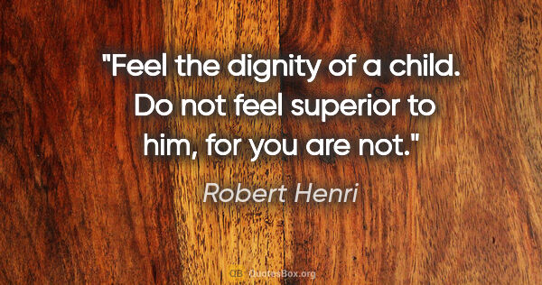 Robert Henri quote: "Feel the dignity of a child.  Do not feel superior to him, for..."