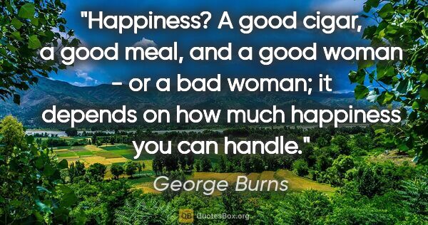 George Burns quote: "Happiness? A good cigar, a good meal, and a good woman - or a..."