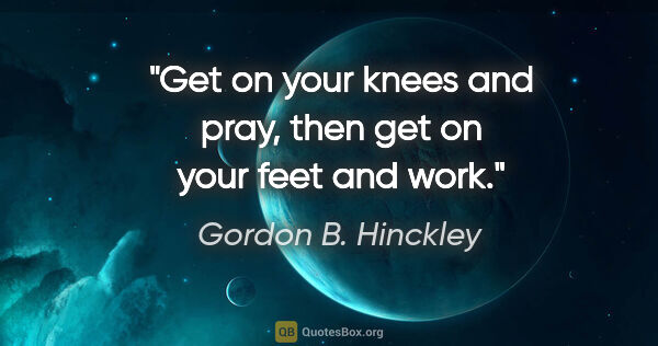 Gordon B. Hinckley quote: "Get on your knees and pray, then get on your feet and work."