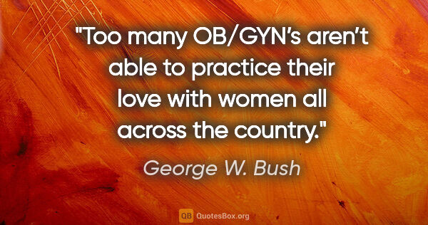 George W. Bush quote: "Too many OB/GYN’s aren’t able to practice their love with..."