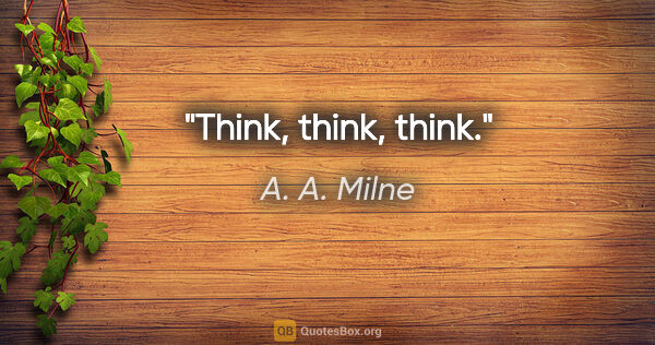 A. A. Milne quote: "Think, think, think."