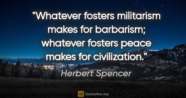 Herbert Spencer quote: "Whatever fosters militarism makes for barbarism; whatever..."