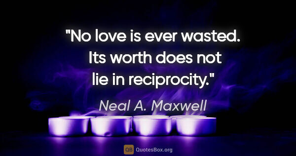 Neal A. Maxwell quote: "No love is ever wasted.  Its worth does not lie in reciprocity."