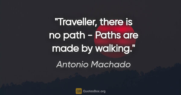 Antonio Machado quote: "Traveller, there is no path - Paths are made by walking."