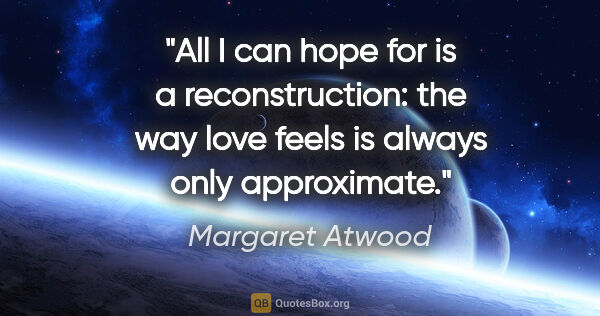 Margaret Atwood quote: "All I can hope for is a reconstruction: the way love feels is..."