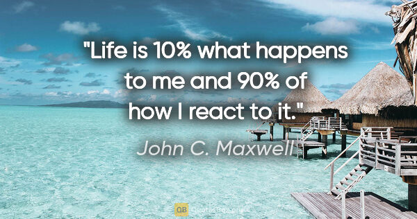 John C. Maxwell quote: "Life is 10% what happens to me and 90% of how I react to it."