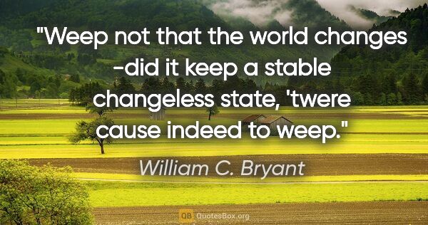 William C. Bryant quote: "Weep not that the world changes -did it keep a stable..."