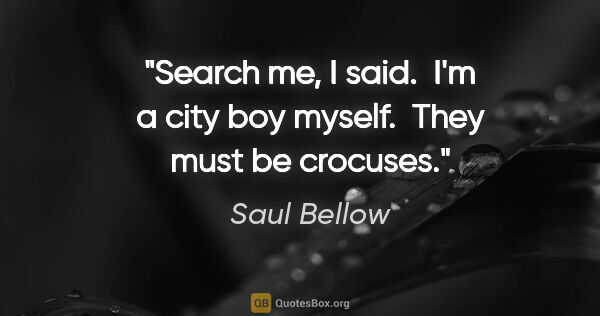Saul Bellow quote: "Search me," I said.  "I'm a city boy myself.  They must be..."
