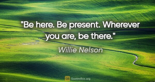 Willie Nelson quote: "Be here. Be present. Wherever you are, be there."