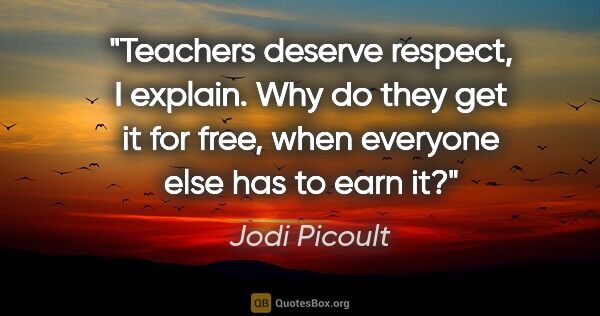Jodi Picoult quote: "Teachers deserve respect," I explain. "Why do they get it for..."