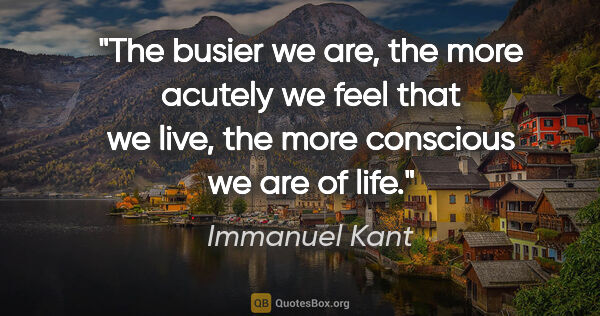 Immanuel Kant quote: "The busier we are, the more acutely we feel that we live, the..."