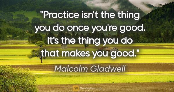Malcolm Gladwell quote: "Practice isn't the thing you do once you're good. It's the..."