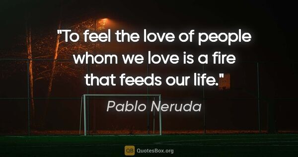 Pablo Neruda quote: "To feel the love of people whom we love is a fire that feeds..."
