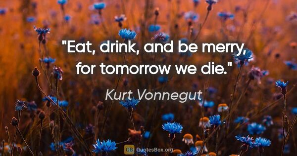 Kurt Vonnegut quote: "Eat, drink, and be merry, for tomorrow we die."