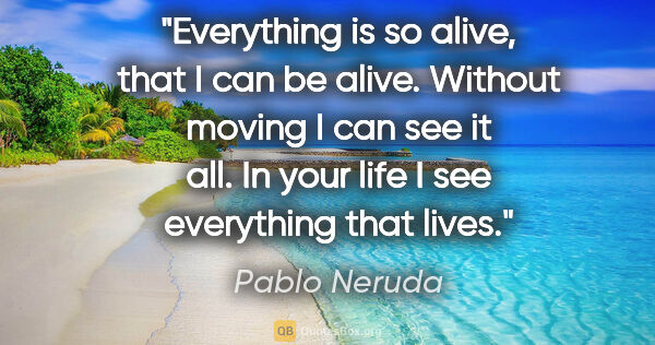 Pablo Neruda quote: "Everything is so alive, that I can be alive. Without moving I..."