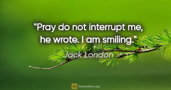 Jack London quote: "Pray do not interrupt me," he wrote. "I am smiling."