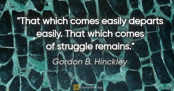 Gordon B. Hinckley quote: "That which comes easily departs easily. That which comes of..."