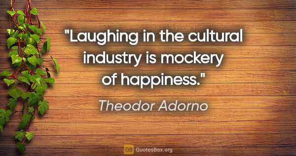 Theodor Adorno quote: "Laughing in the cultural industry is mockery of happiness."