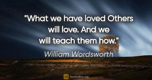 William Wordsworth quote: "What we have loved Others will love. And we will teach them how."