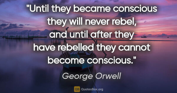George Orwell quote: "Until they became conscious they will never rebel, and until..."