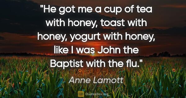 Anne Lamott quote: "He got me a cup of tea with honey, toast with honey, yogurt..."