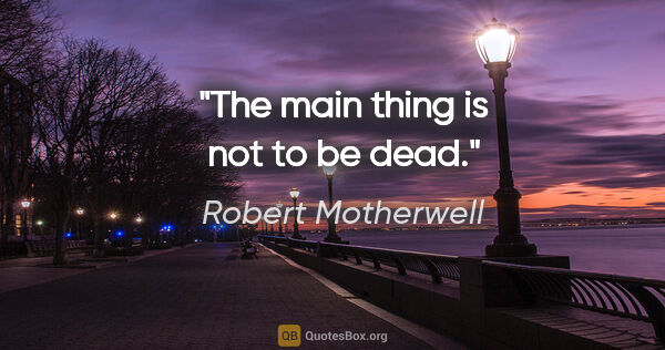Robert Motherwell quote: "The main thing is not to be dead."