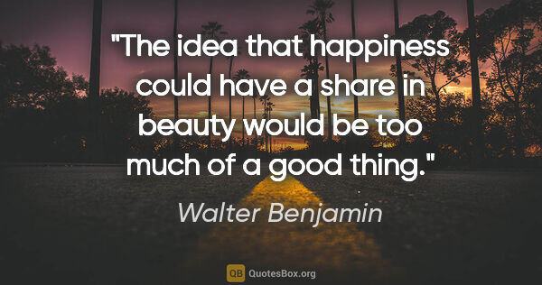Walter Benjamin quote: "The idea that happiness could have a share in beauty would be..."