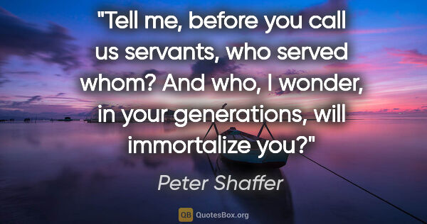 Peter Shaffer quote: "Tell me, before you call us servants, who served whom? And..."