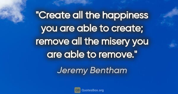 Jeremy Bentham quote: "Create all the happiness you are able to create; remove all..."