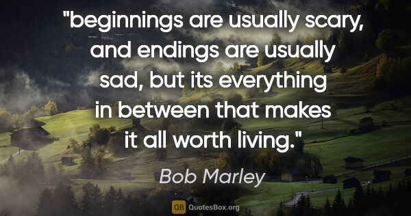 Bob Marley quote: "beginnings are usually scary, and endings are usually sad, but..."