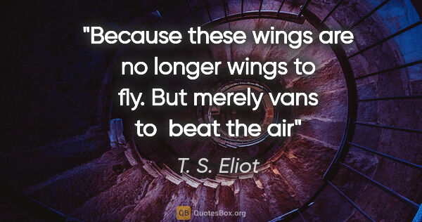 T. S. Eliot quote: "Because these wings are no longer wings to fly. But merely..."