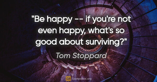 Tom Stoppard quote: "Be happy -- if you're not even happy, what's so good about..."