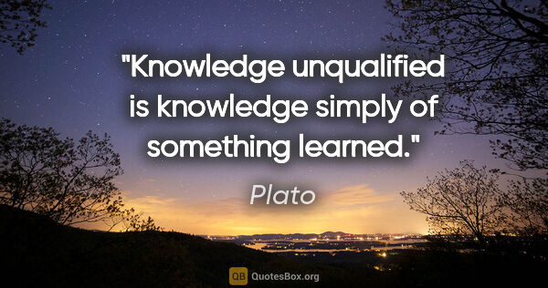 Plato quote: "Knowledge unqualified is knowledge simply of something learned."