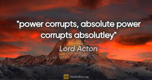 Lord Acton quote: "power corrupts, absolute power corrupts absolutley"