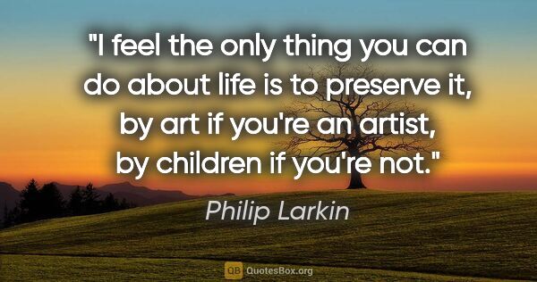 Philip Larkin quote: "I feel the only thing you can do about life is to preserve it,..."