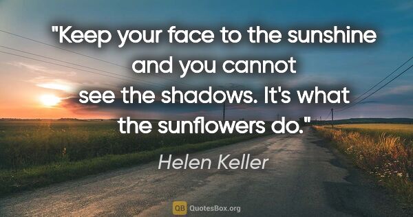 Helen Keller quote: "Keep your face to the sunshine and you cannot see the shadows...."