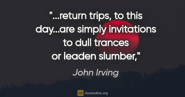 John Irving quote: "return trips, to this day...are simply invitations to dull..."