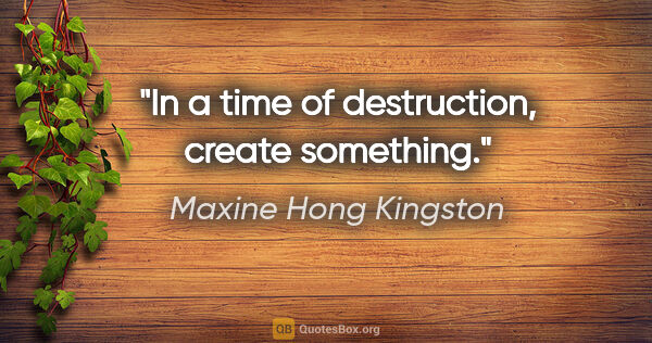 Maxine Hong Kingston quote: "In a time of destruction, create something."