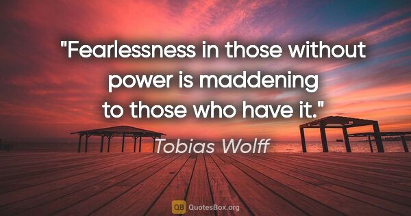 Tobias Wolff quote: "Fearlessness in those without power is maddening to those who..."