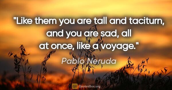 Pablo Neruda quote: "Like them you are tall and taciturn, and you are sad, all at..."