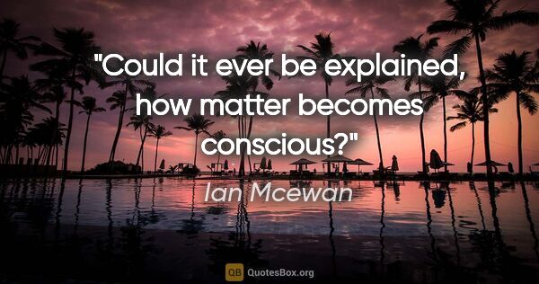 Ian Mcewan quote: "Could it ever be explained, how matter becomes conscious?"