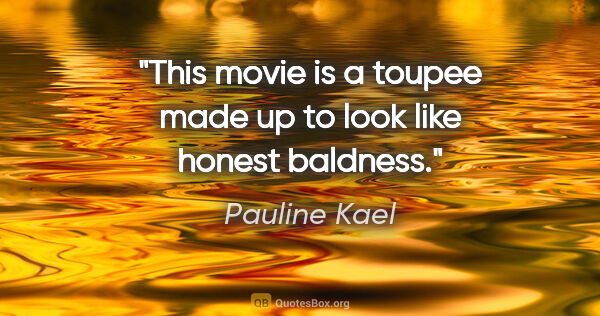 Pauline Kael quote: "This movie is a toupee made up to look like honest baldness."