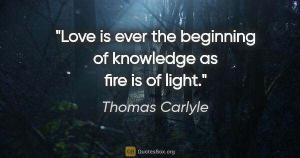 Thomas Carlyle quote: "Love is ever the beginning of knowledge as fire is of light."